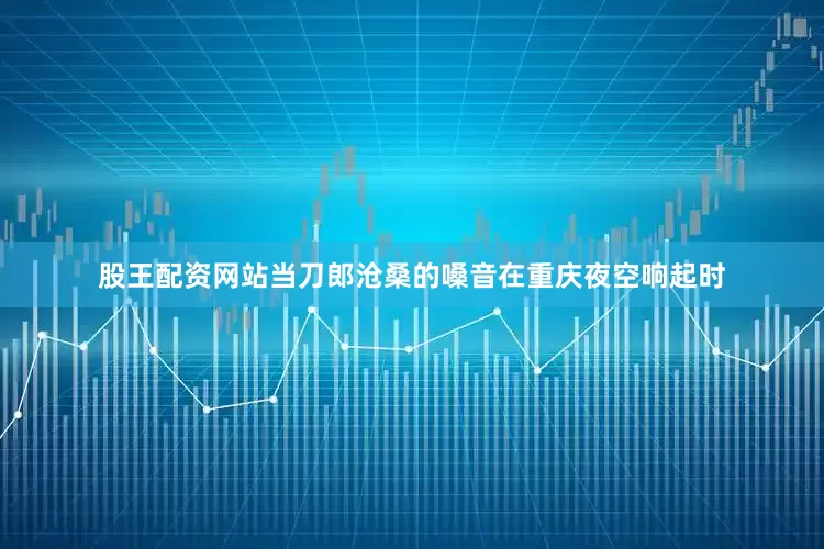 股王配资网站当刀郎沧桑的嗓音在重庆夜空响起时