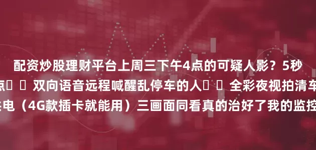 配资炒股理财平台上周三下午4点的可疑人影？5秒锁定！💡神仙功能盘点✔️双向语音远程喊醒乱停车的人✔️全彩夜视拍清车牌号✔️太阳能供电（4G款插卡就能用）三画面同看真的治好了我的监控焦虑症！&lt;真实使用场景&gt;🐟渔塘：深夜拍下偷鱼团伙作案全程🚧工地：材料再也没丢过🅿️停车场：纠纷时秒调录像证清白展开剩余79%发布于：广东省