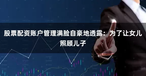 股票配资账户管理满脸自豪地透露：为了让女儿照顾儿子