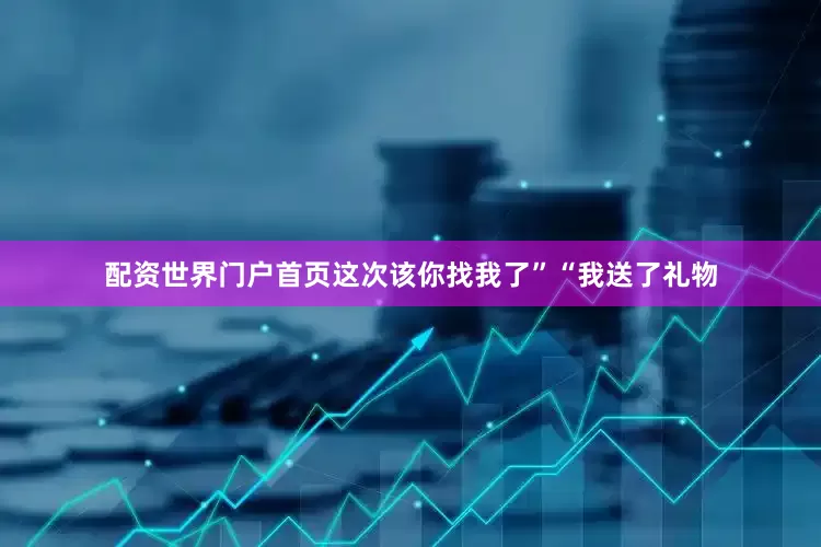 配资世界门户首页这次该你找我了”“我送了礼物