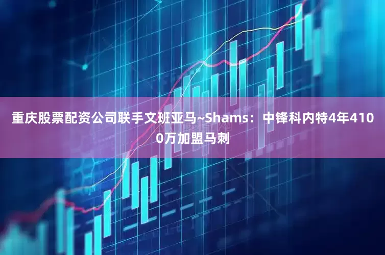 重庆股票配资公司联手文班亚马~Shams：中锋科内特4年4100万加盟马刺