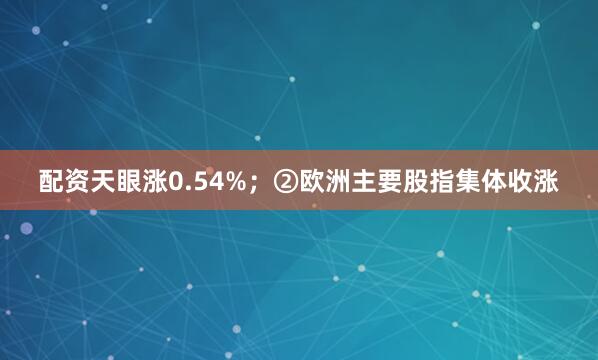 配资天眼涨0.54%；②欧洲主要股指集体收涨