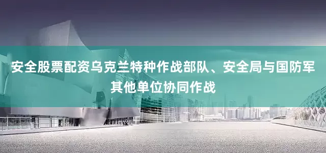 安全股票配资乌克兰特种作战部队、安全局与国防军其他单位协同作战