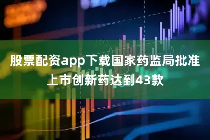 股票配资app下载国家药监局批准上市创新药达到43款