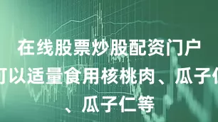 在线股票炒股配资门户但可以适量食用核桃肉、瓜子仁等