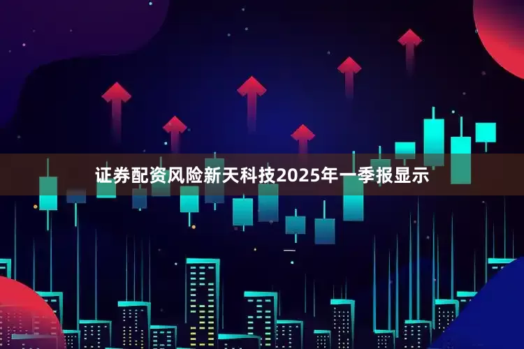 证券配资风险新天科技2025年一季报显示