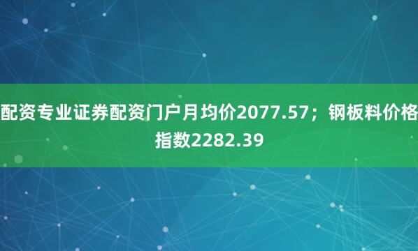 配资专业证券配资门户月均价2077.57；钢板料价格指数2282.39