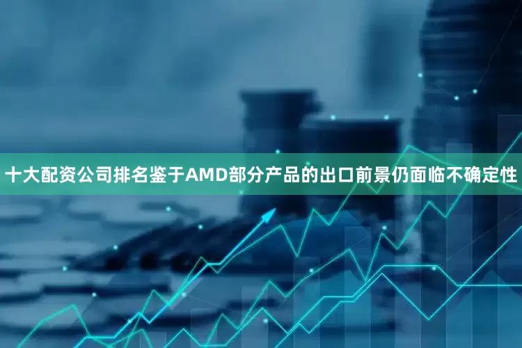 十大配资公司排名鉴于AMD部分产品的出口前景仍面临不确定性