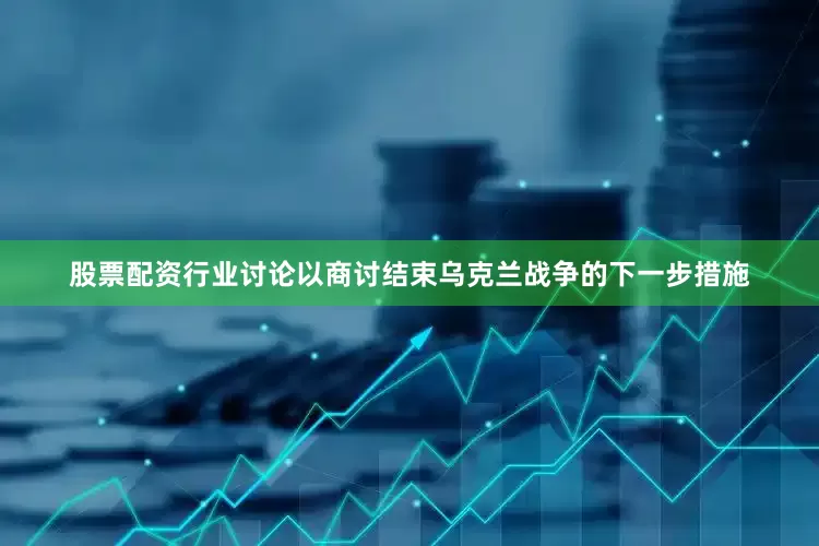股票配资行业讨论以商讨结束乌克兰战争的下一步措施