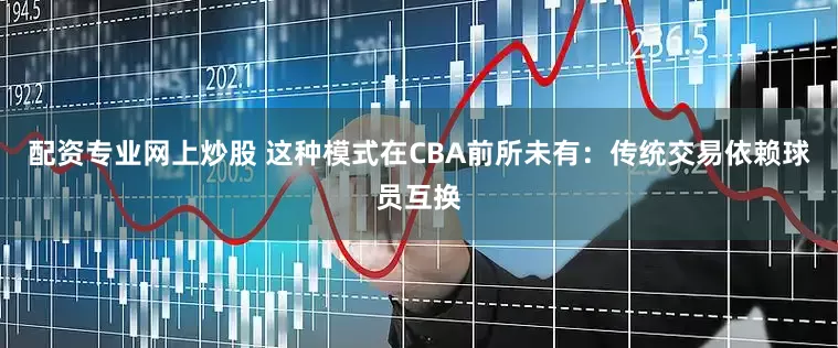 配资专业网上炒股 这种模式在CBA前所未有：传统交易依赖球员互换