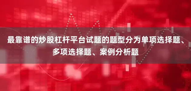 最靠谱的炒股杠杆平台试题的题型分为单项选择题、多项选择题、案例分析题