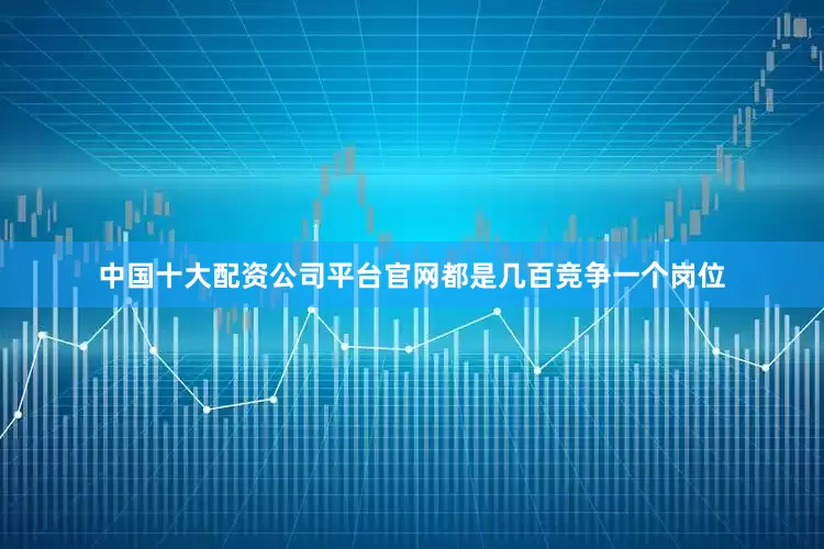 中国十大配资公司平台官网都是几百竞争一个岗位