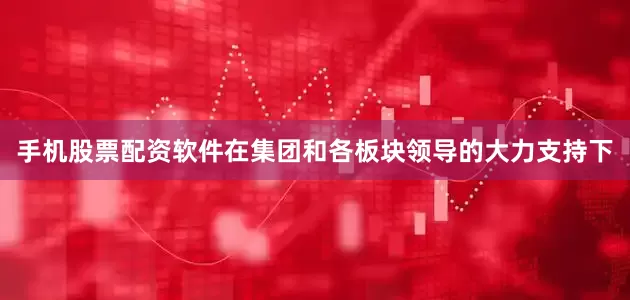 手机股票配资软件在集团和各板块领导的大力支持下