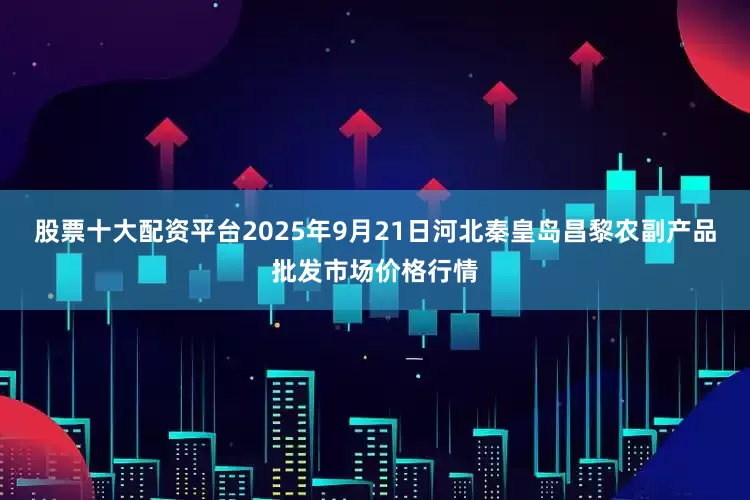 股票十大配资平台2025年9月21日河北秦皇岛昌黎农副产品批发市场价格行情