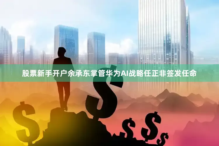 股票新手开户余承东掌管华为AI战略任正非签发任命