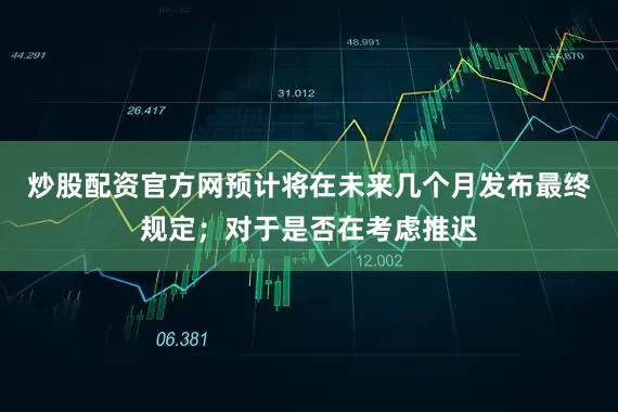 炒股配资官方网预计将在未来几个月发布最终规定;对于是否在考虑推迟