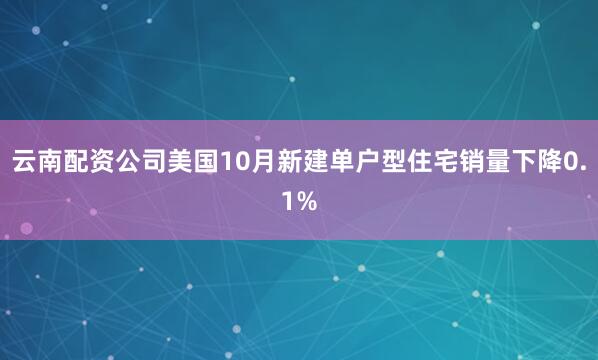 云南配资公司美国10月新建单户型住宅销量下降0.1%