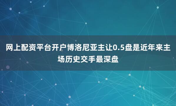 网上配资平台开户博洛尼亚主让0.5盘是近年来主场历史交手最深盘