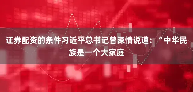 证券配资的条件习近平总书记曾深情说道：“中华民族是一个大家庭