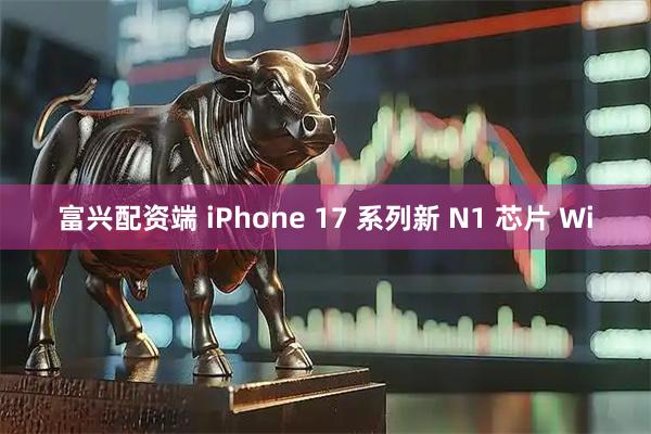 富兴配资端 iPhone 17 系列新 N1 芯片 Wi