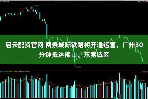 启云配资官网 两条城际铁路将开通运营，广州30分钟抵达佛山、东莞城区