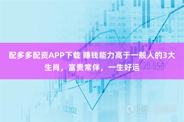 配多多配资APP下载 赚钱能力高于一般人的3大生肖，富贵常伴，一生好运