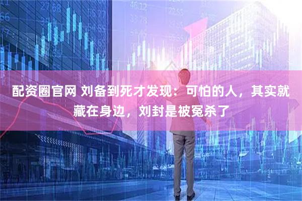 配资圈官网 刘备到死才发现：可怕的人，其实就藏在身边，刘封是被冤杀了