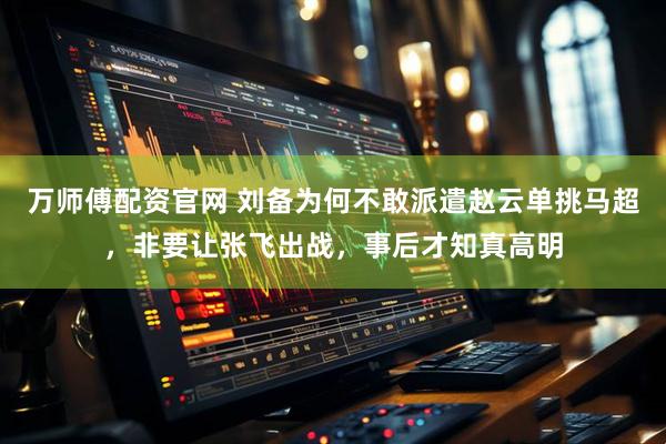 万师傅配资官网 刘备为何不敢派遣赵云单挑马超，非要让张飞出战，事后才知真高明