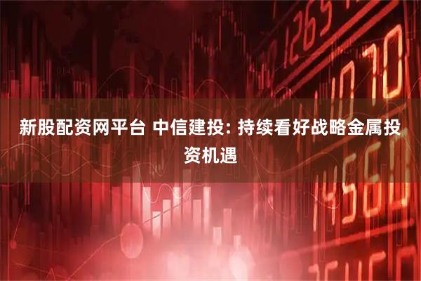 新股配资网平台 中信建投: 持续看好战略金属投资机遇