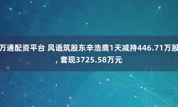 万通配资平台 风语筑股东辛浩鹰1天减持446.71万股, 套现3725.58万元