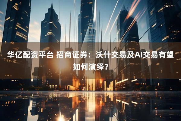 华亿配资平台 招商证券：沃什交易及AI交易有望如何演绎？